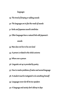 languages
29- The trend of droping or adding sounds
30- The languages are in fact the result of sounds
31- Urdu and Japanese sound’s similirties
32- Other languages have a natural link with Japanese’s
sounds
33- Man does not live in his own land
34- A person is related to the whole universe
35- Where ever a person
36- Linguistic set up is provided by poetry
37- How to resolve problems of native and second language
38- A student must be instigated to do something himself
39- Languages never die till its two speakers
40- A language and society don’t delovp in days
 