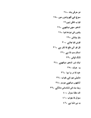 ٢٤- ‫حرف‬ ‫دو‬‫ی‬‫بات‬
٢٥- ‫م‬ ‫گھروندوں‬ ‫کے‬ ‫سوچ‬‫ی‬‫ں‬
‫ک‬‫ی‬‫ا‬‫ی‬‫کاف‬ ‫ہ‬‫ی‬‫نہ‬‫ی‬‫ں‬٢٦
٢٧- ‫اندھ‬‫ی‬‫مچ‬ ‫ر‬‫ی‬‫د‬‫ی‬‫کھ‬‫ی‬‫ے‬
٢٨- ‫ی‬‫ک‬ ‫ادوں‬‫ی‬‫ند‬ ‫دودھ‬‫ی‬‫ا‬
٢٩- ‫بہشت‬ ‫باؤ‬‫ی‬
٣٠- ‫کوئ‬‫ی‬‫ک‬‫ی‬‫جانے‬ ‫ا‬
٣١- ‫آت‬ ‫کو‬ ‫کل‬‫ی‬‫ہے‬ ‫ذکر‬ ‫کا‬ ‫دفع‬
٣٢- ‫ہے‬ ‫کا‬ ‫سب‬ ‫اسالم‬
٣٣- ‫ٹپا‬ ‫ڈنگ‬‫ن‬‫ی‬
٣٤- ‫ا‬‫ی‬‫اندھ‬ ‫اور‬ ‫ک‬‫ی‬‫د‬ ‫ر‬‫ی‬‫کھ‬‫ی‬‫ے‬
٣٥- ‫ی‬‫حرف‬ ‫ہ‬
٣٦- ‫ہوا‬ ‫وا‬ ‫در‬ ‫کا‬ ‫عہد‬
٣٧- ‫مش‬‫ی‬‫ن‬‫ی‬‫د‬‫ی‬‫خواب‬ ‫کے‬ ‫و‬
٣٨- ‫د‬ ‫آنکھوں‬‫ی‬‫موسم‬ ‫کھے‬
٣٩- ‫ر‬‫ی‬‫ک‬ ‫بت‬ ‫ت‬‫ی‬‫شناسائ‬‫ی‬‫مانگے‬
٤٠- ‫سوال‬ ‫مفتا‬ ‫اک‬
٤١- ‫جواب‬ ‫کا‬ ‫سوال‬
٤٢- ‫ی‬‫ہ‬ ‫ہ‬‫ی‬‫دن‬‫ی‬‫ہے‬ ‫ا‬
 