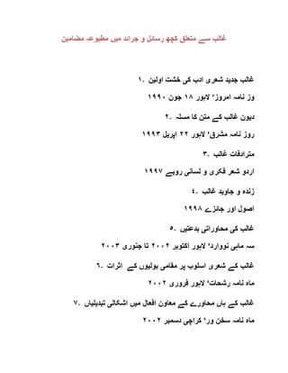 ‫م‬ ‫جرائد‬ ‫و‬ ‫رسائل‬ ‫کچھ‬ ‫متعلق‬ ‫سے‬ ‫غالب‬‫ی‬‫مضام‬ ‫مطبوعہ‬ ‫ں‬‫ی‬‫ن‬
١- ‫جد‬ ‫غالب‬‫ی‬‫شعر‬ ‫د‬‫ی‬‫ک‬ ‫ادب‬‫ی‬‫اول‬ ‫خشت‬‫ی‬‫ن‬
‫امروز‬ ‫نامہ‬ ‫وز‬‘‫الہور‬١٨‫جون‬١٩٩٠
٢- ‫د‬‫ی‬‫مسلہ‬ ‫کا‬ ‫متن‬ ‫کے‬ ‫غالب‬ ‫ون‬
‫مشرق‬ ‫نامہ‬ ‫روز‬‘‫الہور‬٢٢‫اپر‬‫ی‬‫ل‬١٩٩٣
٣- ‫غالب‬ ‫مترادفات‬
‫فکر‬ ‫شعر‬ ‫اردو‬‫ی‬‫لسان‬ ‫و‬‫ی‬‫رو‬‫ی‬‫ے‬٩٩٧١
٤- ‫جاو‬ ‫و‬ ‫زندہ‬‫ی‬‫غالب‬ ‫د‬
‫جائزے‬ ‫اور‬ ‫اصول‬١٩٩٨
٥- ‫ک‬ ‫غالب‬‫ی‬‫محاورات‬‫ی‬‫بدعت‬‫ی‬‫ں‬
‫ماہ‬ ‫سہ‬‫ی‬‫نووارد‬‘‫اکتوبر‬ ‫الہور‬٢٠٠٢‫جنور‬ ‫تا‬‫ی‬٢٠٠٣
٦- ‫شعر‬ ‫کے‬ ‫غالب‬‫ی‬‫مقام‬ ‫پر‬ ‫اسلوب‬‫ی‬‫بول‬‫ی‬‫اثرات‬ ‫کے‬ ‫وں‬
‫رشحات‬ ‫نامہ‬ ‫ماہ‬‘‫فرور‬ ‫الہور‬‫ی‬٢٠٠٢
٧- ‫م‬ ‫افعال‬ ‫معاون‬ ‫کے‬ ‫محاورے‬ ‫ہاں‬ ‫کے‬ ‫غالب‬‫ی‬‫اشکال‬ ‫ں‬‫ی‬‫تبد‬‫ی‬‫ل‬‫ی‬‫ا‬‫ں‬
‫ور‬ ‫سخن‬ ‫نامہ‬ ‫ماہ‬‘‫کراچ‬‫ی‬‫دسمبر‬٢٠٠٢
 