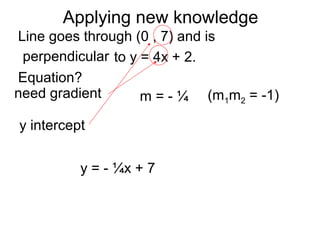 Applying new knowledge
Line goes through (0 , 7) and is
to y = 4x + 2.
Equation?
need gradient
y intercept
perpendicular
m = - ¼ (m1m2 = -1)
y = - ¼x + 7
 