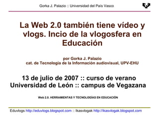 Eduvlogs  http://eduvlogs.blogspot.com  :: Ikasvlogak  http://ikasvlogak.blogspot.com   Gorka J. Palazio :: Universidad del País Vasco La Web 2.0 también tiene vídeo y vlogs. Incio de la vlogosfera en Educación por Gorka J. Palazio cat. de Tecnología de la Información audiovisual, UPV-EHU 13 de julio de 2007 :: curso de verano Universidad de León :: campus de Vegazana Web 2.0. HERRAMIENTAS Y TECNOLOGÍAS EN EDUCACIÓN 