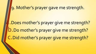9. Mother’s prayer gave me strength.
a.Does mother’s prayer give me strength?
b.Do mother’s prayer give me strength?
c.Did mother’s prayer give me strength?
 