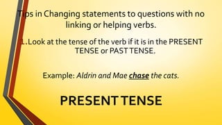 Tips in Changing statements to questions with no
linking or helping verbs.
1.Look at the tense of the verb if it is in the PRESENT
TENSE or PASTTENSE.
Example: Aldrin and Mae chase the cats.
PRESENTTENSE
 