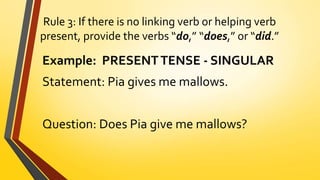 Rule 3: If there is no linking verb or helping verb
present, provide the verbs “do,” “does,” or “did.”
Example: PRESENTTENSE - SINGULAR
Statement: Pia gives me mallows.
Question: Does Pia give me mallows?
 