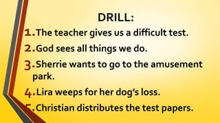 DRILL:
1.The teacher gives us a difficult test.
2.God sees all things we do.
3.Sherrie wants to go to the amusement
park.
4.Lira weeps for her dog’s loss.
5.Christian distributes the test papers.
 
