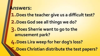 Answers:
1.Does the teacher give us a difficult test?
2.Does God see all things we do?
3.Does Sherrie want to go to the
amusement park?
4.Does Lira weep for her dog’s loss?
5.Does Christian distribute the test papers?
 