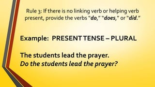 Rule 3: If there is no linking verb or helping verb
present, provide the verbs “do,” “does,” or “did.”
Example: PRESENTTENSE – PLURAL
The students lead the prayer.
Do the students lead the prayer?
 