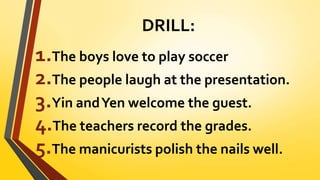 DRILL:
1.The boys love to play soccer
2.The people laugh at the presentation.
3.Yin andYen welcome the guest.
4.The teachers record the grades.
5.The manicurists polish the nails well.
 