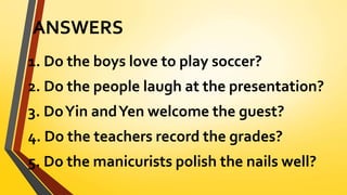 ANSWERS
1. Do the boys love to play soccer?
2. Do the people laugh at the presentation?
3. DoYin andYen welcome the guest?
4. Do the teachers record the grades?
5. Do the manicurists polish the nails well?
 