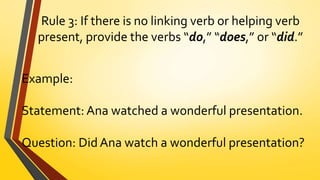 Rule 3: If there is no linking verb or helping verb
present, provide the verbs “do,” “does,” or “did.”
Example:
Statement: Ana watched a wonderful presentation.
Question: Did Ana watch a wonderful presentation?
 