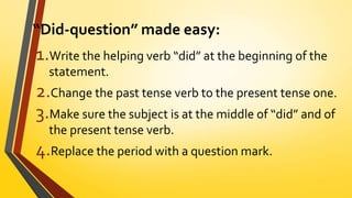 “Did-question” made easy:
1.Write the helping verb “did” at the beginning of the
statement.
2.Change the past tense verb to the present tense one.
3.Make sure the subject is at the middle of “did” and of
the present tense verb.
4.Replace the period with a question mark.
 
