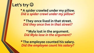 Let’s try 
•A spider crawled under my pillow.
Did a spider crawl under my pillow?
•They once lived in that street.
Did they once live in that street?
•Myla lost in the argument.
Did Myla lose in the argument?
•The employee counted his salary.
Did the employee count his salary?
 