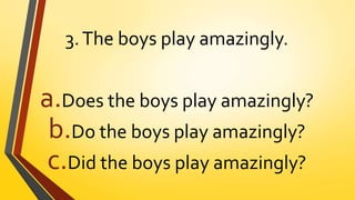 3.The boys play amazingly.
a.Does the boys play amazingly?
b.Do the boys play amazingly?
c.Did the boys play amazingly?
 