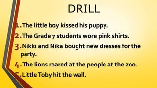 DRILL
1.The little boy kissed his puppy.
2.The Grade 7 students wore pink shirts.
3.Nikki and Nika bought new dresses for the
party.
4.The lions roared at the people at the zoo.
5.LittleToby hit the wall.
 