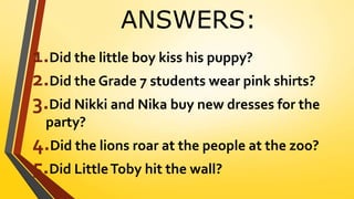 ANSWERS:
1.Did the little boy kiss his puppy?
2.Did the Grade 7 students wear pink shirts?
3.Did Nikki and Nika buy new dresses for the
party?
4.Did the lions roar at the people at the zoo?
5.Did LittleToby hit the wall?
 