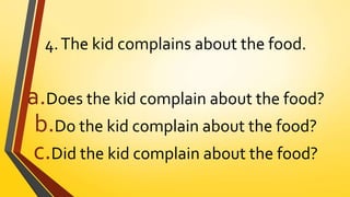 4.The kid complains about the food.
a.Does the kid complain about the food?
b.Do the kid complain about the food?
c.Did the kid complain about the food?
 