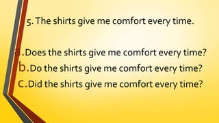 5.The shirts give me comfort every time.
a.Does the shirts give me comfort every time?
b.Do the shirts give me comfort every time?
c.Did the shirts give me comfort every time?
 