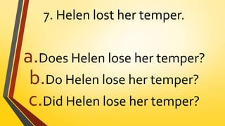 7. Helen lost her temper.
a.Does Helen lose her temper?
b.Do Helen lose her temper?
c.Did Helen lose her temper?
 