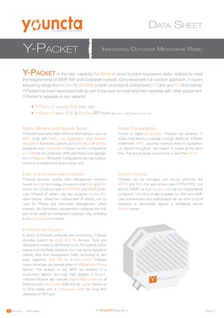DATA SHEET 
MICRAN COMPANY 
Y-PACKET INNOVATING OUTDOOR MICROVAWE RADIO 
Y-PACKET is the high capacity Full-Ethernet point-to-point microwave radio, realized to meet 
the requirements of WISP, ISP and Corporate markets. Conceived with full-outdoor approach, it covers 
frequency range from 6 GHz to 38 GHz, in both Licensed & Unlicensed (17 GHz and 24 GHz) bands. 
Y-Packet has been developed with an aim to be easy to install and inter-operable with other equipment. 
Y-Packet is available in two variants: 
Y-PACKET C (COPPER): POE PORT ONLY 
Y-PACKET F (FIBRE): POE & OPTICAL SFP PORTS (INCLUDES A DC POWER CONNECTOR) 
Radio, Modem and System Types 
Power Consumption 
Y-Packet implements state-of-the-art technologies, such as 
XPIC jointly with Radio Link Aggregation and Adaptive 
Modulation. It provides capacity up to 840 Mbps at 56 MHz 
bandwidth and 1024 QAM. Y-Packet can be configured as 
1+1 HSB for link protection, XPIC with Radio Link Aggrega-tion 
or Repeater. All system configurations are fully outdoor, 
meaning no requirement of any indoor unit. 
Thanks to digital pre-distorter, Y-Packet can enhance Tx 
power, thus allowing coverage of longer distances. Y-Packet 
implements ATPC, assuring maximum level of modulation, 
i.e. highest throughput, and lowest Tx power at the same 
time. The typical power consumption is less than 35 W. - 
Easy and Intuivive web interface Secure Access 
Y-Packet provides intuitive Web Management Interface 
based on AJAX technology. It supports both IPv4 and IPv6 
stacks, for connection over HTTP/HTTPS and SNMP proto-cols. 
Y-Packet (F variant only) also supports Double IPv4 
stack feature, where two independent IP stacks can be 
used for Primary and Secondary Management. When 
enabled, the Secondary management configures the PoE 
port to be used for managment purposes only, providing 
local out-of-band connection. 
Full-Ethernet Solution 
In terms of Ethernet protocols and processing, Y-Packet 
provides support for VLAN 802.1Q (Access, Trunk and 
Transparent mode) on all Ethernet ports. For optimal perfor-mance 
over the Radio interface, QoS can be configured to 
classify data and management traffic according to two 
basic classifiers: IEEE 802.1p or IPv4 DSCP. Y-Packet 
output scheduler can operate either in WRR or Strict Priority 
fashion. The queues in the WRR are emptied in a 
round-robin fashion, and have fixed weights of 8,4,2,1. 
Y-Packet Ethernet also features Ingress Rate Limiter on all 
Ethernet ports, Flow Control IEEE 802.3x, Jumbo frames up 
to 9700 bytes and a configurable buffer for long fibre 
distances on SFP port. 
Y-Packet can be managed over secure protocols, like 
HTTPS and SSH. For web access over HTTP/HTTPS, and 
also for SNMP, up to 6 Access Lists can be independently 
configured. Firewalling is also possible, for SSH and ICMP. 
User authentication and authorization can be done on local 
database or alternatively against a centralized remote 
RADIUS server. 
Y PACKET Data sheet © Youncta Srl 2014 PAGE 1 
 