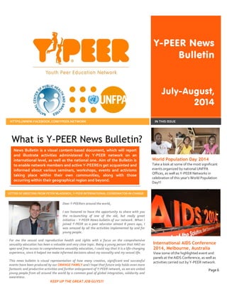 Y-PEER News Bulletin July-August, 2014 
HTTPS://WWW.FACEBOOK.COM/YPEER.NETWORK 
IN THIS ISSUE 
What is Y-PEER News Bulletin? 
World Population Day 2014 
Take a look at some of the most significant events organized by national UNFPA Offices, as well as Y-PEER Networks in celebration of this year’s World Population Day!!! 
Page 2 
International AIDS Conference 2014, Melbourne, Australia 
View some of the highlighted event and panels at the AIDS Conference, as well as activities carried out by Y-PEER network. 
Page 6 
News Bulletin is a visual content-based document, which will report and illustrate activities administered by Y-PEER network on an international level, as well as the national one. Aim of the Bulletin is to enable network members and active Y-PEERErs get acquainted and informed about various seminars, workshops, events and activisms taking place within their own communities, along with those occurring within their geographical region and beyond. 
Dear Y-PEERers around the world, 
I am honored to have the opportunity to share with you the re-launching of one of the old, but really great initiative - Y-PEER News-bulletin of our network. When I joined Y-PEER as a peer educator almost 8 years ago, I was amazed by all the activities implemented by and for young people. 
For me the sexual and reproductive health and rights with a focus on the comprehensive sexuality education has been a valuable and very close topic. Being a young person that HAD an open and free access to comprehensive sexuality education, I could say that it is a life-changing experience, since it helped me make informed decisions about my sexuality and my sexual life. 
This news bulletin is visual representation of how many creative, significant and successful events have been produced by our ORANGE FAMILY and I hope that future only holds even more fantastic and productive activities and further enlargement of Y-PEER network, as we are united young people from all around the world by a common goal of global integration, solidarity and awareness. 
KEEP UP THE GREAT JOB GUYS!!! 
LETTER OF GREETING FROM PETER MLADENOV, Y-PEER INTERNATIONAL COORDINATOR-IN-CHARGE 
 
