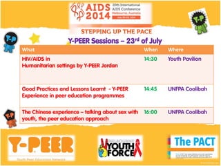 What When WhereWhat When Where
HIV/AIDS in
Humanitarian settings by Y-PEER Jordan
14:30 Youth Pavilion
Good Practices and Lessons Learnt - Y-PEER
Experience in peer education programmes
14:45 UNFPA Coolibah
The Chinese experience – talking about sex with
youth, the peer education approach
16:00 UNFPA Coolibah
Y-PEER Sessions – 23rd of July
 