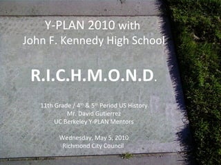 Y-PLAN 2010 with
John F. Kennedy High School
R.I.C.H.M.O.N.D.
11th Grade / 4th
& 5th
Period US History
Mr. David Gutierrez
UC Berkeley Y-PLAN Mentors
Wednesday, May 5, 2010
Richmond City Council
 