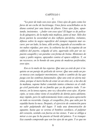 9
CAPÍTULO 1
I
“Lo peor de todo son esos ojos. Unos ojos de gato como los
faros de un coche de luciérnaga. Unos faros acuchillados en la
diana central por una lanza de jíbaro. Unos ojos fijos, apun-
tando, insistentes. –¡Joder con esos ojos! El lugar es de pelícu-
la de gángsters, de la mafia más mafiosa, junto al mar. Sólo dos
focos parten la oscuridad en dos reflejos paralelos, rielantes,
difusos sobre la negra superficie del siempre inquieto mar os-
curo: por un lado, la luna, allá arriba, jugando al escondite en-
tre nubes rápidas; por otro, la solitaria luz de la esquina de un
edificio del puerto, colgada al aire, agarrada sólo por un su-
puesto casquillo y un paraluz con forma de boina. Montones de
cajas y palés negros, apoyados contra el opaco edificio. Y, en
un recoveco, en lo hondo de una gruta de maderas perforadas,
esos ojos.
Eso es lo malo de las esperas. Que uno ya está de por sí in-
quieto en un paraje de película de terror. Que uno anda un po-
co mosca con cualquier movimiento, ruido o cambio de luz que
juega con las sombras fantasmales. Que uno está en alerta má-
xima, porque el mero hecho de estar en un sitio así, a las dos de
la mañana, supone haber cometido tantos crímenes en el códi-
go civil particular de su familia que ya da pánico todo. Y en-
tonces, en la tensa espera, uno va y descubre esos ojos. Al prin-
cipio, se nota cómo viene el escalofrío de detrás para adelante,
muy rápido, pero lo suficientemente lento como para apreciarlo
en todo su recorrido. Luego, el cosquilleo, frío, que sube por la
espalda hasta la nuca. Después, el ejercicio de contención para
no salir palpitando del lugar. Y toda una demostración de
aguante, hasta que se serena el bombeo cardíaco, el palpitar
del corazón, sentido con fuerza en las sienes. Y uno se obliga a
mirar a eso que lo ha puesto al borde del pánico. Y se tranqui-
liza cuando comprende que son los ojos de un gato. Y es que no
 