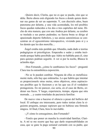 99
–Quiero decir, Clarita, que no es que se pueda, sino que se
debe. Berto ahora está eligiendo los focos a donde quiere desti-
nar sus ganas de ser un supermán. Y, con dieciséis años, buen
panorama por delante, y una vida acomodada, los mil posibles
focos quedan reducidos a los dos o tres caprichos del nene. Di-
cho de otra manera, que con una Andrea por delante, su cerebro
se traslada a sus partes pudendas; su fuerza bruta se dirige al
apasionado deporte futbolero, y sus ansias autonómicas se con-
centran en el egocentrismo introspectivo, viviendo para sí y a
los demás que les den morcilla…
Ángel estaba más perdido que Abundio, nada dado a teorías
pedagógicas ni psicológicas. Empezaba a sudar y estaba incó-
modo porque había percibido que Adrio no hablaba para él, sino
para quienes podrían seguirle. A ver si por la noche, Blanca le
aclaraba algo.
–Don Fernando, ¿cómo le cambiamos los focos? –preguntó
Clara tras la estrambótica exposición.
–No se le pueden cambiar. Ninguna de ellas es metafísica-
mente mala, sólo hay que ordenarlas. Lo que habría que intentar
es proporcionarle otras metas, otros objetivos, otras aspiracio-
nes posibles que le ilusionen y en las que sea él el verdadero
protagonista. En mi parecer, eso sería, en el caso de Berto, or-
denar sus focos. Y luego, experiencia, tiempo, alguna que otra
morrada…, y cuatro toneladas de paciencia familiar.
De nuevo vino a hacerse el silencio a pesar del bullicio del
local. El enfoque era interesante, pero todos tenían clara la si-
guiente pregunta, aunque supiesen que no hubiese una fórmula
mágica. Al final, Clara, hizo lo inevitable.
–¿Y cómo lo conseguimos, don Fernando?
–Tenéis que poner en marcha la creatividad familiar, Clari-
ta. A mí se me ocurre que hay que darle responsabilidades en
casa, que se gane la paga semanal currando con su padre, que
 