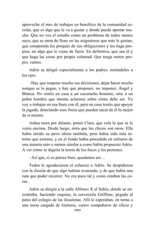 100
aproveche el mes de trabajos en beneficio de la comunidad es-
colar, que es algo que le va a gustar y donde puede aportar mu-
cho. Que no vea el estudio como un problema de todos menos
suyo, que se meta de lleno en las asignaturas que más le gustan,
que comprenda los porqués de sus obligaciones y los haga pro-
pios, no algo que le viene de fuera. En definitiva, que sea él y
que haga las cosas por propia voluntad. Que tenga motor pro-
pio, vamos.
Adrio se dirigió especialmente a los padres, mirándoles a
los ojos.
–Hay que respetar mucho sus decisiones, dejar hacer mucho
aunque se la pegue, y hay que proponer, no imponer, Ángel y
Blanca. No tenéis en casa a un cucaracho botarate, sino a un
pobre hombre que intenta aclararse sobre cómo debe ser. Yo
voy a trabajar en esa línea con él, pero en casa tenéis que apoyar
la jugada, detectando esos focos que pueden sacar de él lo mejor
de sí mismo.
Ardua tarea por delante, pensó Clara, que veía lo que se le
venía encima. Desde luego, mira que los chicos son raros. Ella
había tenido su pavo idiota también, pero había sido más in-
terno que externo, y en el fondo había procedido en solitario de
una manera más o menos similar a como había propuesto Adrio.
A ver cómo se digería la teoría de los focos y los protones.
–Así que, si os parece bien, quedamos así…
Todos le agradecieron el esfuerzo a Adrio. Se despidieron
con la ilusión de que algo habían avanzado, y de que había una
ruta que poder recorrer. No era poco tal y como estaban las co-
sas.
Adrio se dirigió a la calle Alfonso X el Sabio, donde se en-
contraba, haciendo esquina, la cervecería Griffone, pegada al
patio del colegio de las Jesuitinas. Allí le esperaban, en torno a
una mesa cargada de Guiness, varios compañeros de oficio y
 