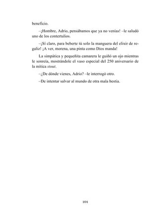 101
beneficio.
–¡Hombre, Adrio, pensábamos que ya no venías! –le saludó
uno de los contertulios.
–¡Sí claro, para beberte tú solo la manguera del elixir de re-
galiz! ¡A ver, morena, una pinta como Dios manda!
La simpática y pequeñita camarera le guiñó un ojo mientras
le sonreía, mostrándole el vaso especial del 250 aniversario de
la mítica stout.
–¿De dónde vienes, Adrio? –le interrogó otro.
–De intentar salvar al mundo de otra mala bestia.
 