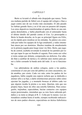 102
CAPÍTULO 7
I
Berto se levantó el sábado más despejado que nunca. Tenía
esa mañana partido de fútbol con el equipo del colegio e iban a
jugar contra uno de sus rivales más enconados. El año pasado
les habían ganado fuera y en el de casa no pasaron del empate.
Los retos deportivos transformaban al apático Berto en una má-
quina demoledora, y había planificado con el entrenador hasta
el último detalle del partido contra el Cíes. Le preocupaba a
Berto la banda derecha, en la que su principal figura era Félix,
un tío rápido pero miedoso en las entradas. Su pánico era cono-
cido por todos los equipos de la liga estudiantil, y todos intenta-
ban atacar por sus dominios. Muchos trataban de amedrentarlo
en la primera jugada para luego tener vía libre. Berto, que juga-
ba de central, acababa reventado la mitad de los partidos por te-
ner que tapar lo que no frenaba el cagueta. Pero como era veloz
si tenía campo por delante, compensaba sus defectos. Ese sába-
do iban a cambiar de táctica y lo subirían unos metros para po-
ner a Julito cerrando la banda atrás del todo. A ver si funciona-
ba.
Las admiradoras de ambos colegios, junto a los padres,
constituían el cien por cien del público en estos encuentros, na-
da amables, por cierto. Cada vez más, entre los padres de los
jugadores, había surgido una especie nefasta que se dedicaba a
animar sólo a su hijo, a darle orientaciones precisas sobre cómo
ejecutar las jugadas, y a montarle broncas al árbitro cada vez
que alguien tocaba la pierna a su nene. Querían, más que sus
propios hijos, hacer de ellos una estrella futbolera. Para conse-
guirlo, trajinaban, especulaban, hacían contactos con equipos
mejor posicionados, intentaban que su roro fuera subiendo pel-
daños y su meta se dirigía al R. C. Celta por lo menos. Los en-
trenadores estaban hasta el moño, siempre recibiendo indicacio-
nes de unos padres obsesos, especialistas en táctica futbolística
 