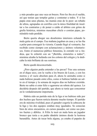 103
y más pesados que una vaca en brazos. Pero les iba en el sueldo,
así que tenían que templar gaitas y contentar a todos. Y si los
papás eran unos plastas, las mamás eran de lo peor: un rebaño
de ultras, agrupadas en corrillos con la única finalidad de insul-
tar a los contrarios y de poner a caldo al árbitro con gritos de
grulla histérica, mientras mascaban chicle o comían pipas, po-
niéndolo todo perdido.
Berto quería ahogar sus desalientos interiores echando la
mala gaita en el campo. Esa mañana jugaban en casa y se las iba
a pelar para conseguir la victoria. Cuando llegó al vestuario, fue
recibido como siempre con aclamaciones y ánimos voluntario-
sos. Entre el numeroso público femenino, le extrañó ver a An-
drea, que lo exhortó con un "¡Bertiño, cómetelos a todos!",
mientras alzaba la bufanda con los colores del colegio y le dedi-
caba la más brillante de sus sonrisas.
Berto quedó desconcertado.
¿Pero alguien podía entender a las pavas? Tras una semana
en el dique seco, con la vuelta a los brazos de Lucas, y con los
morros y el vacío absoluto para él, ahora lo animaba como si
nada hubiese pasado entre ellos, como si hubiese habido un sal-
to en el tiempo y la semana de negros días no hubiese existido.
Berto no sabía si estar feliz o agarrarse un rebote del quince. Lo
decidiría después del partido, que ahora se tenía que concentrar
en lo verdaderamente importante.
Habría sido un partido más de la liga si no hubiese sido por
dos hechos que fueron noticia durante mucho tiempo. El partido
era de máxima rivalidad, pues el ganador cogería la cabecera de
la liga y los dos equipos estaban muy igualados. Se conocían
bien de otros encuentros, en cursos pasados, así como sus pun-
tos fuertes y débiles. A Félix le tocó en mala hora un jugador
bronco que tenía a su padre dándole ánimos desde la lustrosa
barandilla. Antes de tocar bola alguna, ya estaba el papaíto de
 