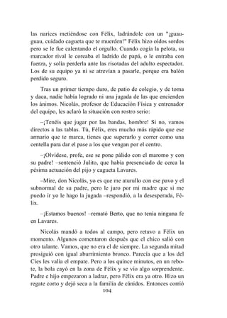 104
las narices metiéndose con Félix, ladrándole con un "¡guau-
guau, cuidado cagueta que te muerden!" Félix hizo oídos sordos
pero se le fue calentando el orgullo. Cuando cogía la pelota, su
marcador rival le coreaba el ladrido de papá, o le entraba con
fuerza, y solía perderla ante las risotadas del adulto espectador.
Los de su equipo ya ni se atrevían a pasarle, porque era balón
perdido seguro.
Tras un primer tiempo duro, de patio de colegio, y de toma
y daca, nadie había logrado ni una jugada de las que encienden
los ánimos. Nicolás, profesor de Educación Física y entrenador
del equipo, les aclaró la situación con rostro serio:
–¡Tenéis que jugar por las bandas, hombre! Si no, vamos
directos a las tablas. Tú, Félix, eres mucho más rápido que ese
armario que te marca, tienes que superarlo y correr como una
centella para dar el pase a los que vengan por el centro.
–¡Olvídese, profe, ese se pone pálido con el maromo y con
su padre! –sentenció Julito, que había presenciado de cerca la
pésima actuación del pijo y cagueta Lavares.
–Mire, don Nicolás, yo es que me aturullo con ese pavo y el
subnormal de su padre, pero le juro por mi madre que si me
puedo ir yo le hago la jugada –respondió, a la desesperada, Fé-
lix.
–¡Estamos buenos! –remató Berto, que no tenía ninguna fe
en Lavares.
Nicolás mandó a todos al campo, pero retuvo a Félix un
momento. Algunos comentaron después que el chico salió con
otro talante. Vamos, que no era el de siempre. La segunda mitad
prosiguió con igual aburrimiento bronco. Parecía que a los del
Cíes les valía el empate. Pero a los quince minutos, en un rebo-
te, la bola cayó en la zona de Félix y se vio algo sorprendente.
Padre e hijo empezaron a ladrar, pero Félix era ya otro. Hizo un
regate corto y dejó seca a la familia de cánidos. Entonces corrió
 