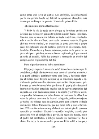 105
como alma que lleva el diablo. Los defensas, desconcertados
por la inesperada huida del lateral, se quedaron clavados, más
tiesos que un bloque de granito. Nicolás le gritó a Félix:
-¡Féliiiiiiiiiix, mira a Bertoooooo!
Y Félix lo vio de reojo antes de que se le echara encima un
defensa que venía con ganas de tumbar a quien fuese. Entonces,
hizo un pase de rosca por delante de toda la defensa, clavándo-
sela a media altura a Berto que venía como un huracán. Engan-
chó una volea criminal, un trabucazo de gozo que sonó a golpe
seco. El cañonazo dio de perfil al portero en su costado, tum-
bándolo. Cancerbero y balón entraron juntos en la portería. A
pesar del poco público, se escuchó un rugido de gol que atronó
en todo el estadio. Félix fue aupado y manteado en medio del
campo, como el gran héroe del día.
Pero el partido aún no había terminado.
El pijo y cagueta Lavares le echó todos los arrestos que le
quedaban, y dejó plantado otras tres veces al caniche armario y
a su papá ladrador, corriendo como una fiera, y haciendo siem-
pre el mítico pase. Pero la defensa ya se conocía la jugada y ce-
rraban sin problema a los atacantes que subían dispuestos al gol.
Lavares ya no sabía muy bien qué hacer. El papi y el chimpancé
laterales se habían enfadado mucho con la nueva sistemática del
cagueta, así que decidieron pasar a la acción y a Félix le caye-
ron patadas dolorosas por todos lados. A cada una de ellas, La-
vares le gritaba con cara de loco al colegiado, pidiendo tarjetas
de todos los colores para su agresor, pero este siempre le decía
que menos lobos, Caperucita, que no fuese niña y que se levan-
tase. Félix se fue calentando y elaboró una estrategia de persona
retorcida y resabiada. Esperó la ocasión propicia, cuando por
centésima vez, el caniche iba a por él. Se pegó a la banda, junto
al padre del arrollador, e intuyó cuándo su marcador le iba a
clavar los tacos de nuevo en los gemelos. Félix saltó a tiempo y
 