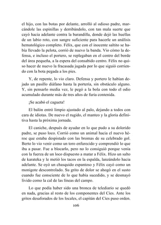 106
el hijo, con las botas por delante, arrolló al odioso padre, mar-
cándole las espinillas y derribándolo, con tan mala suerte que
cayó hacia adelante contra la barandilla, donde dejó las huellas
de un labio roto, con sangre suficiente para hacerle un análisis
hematológico completo. Félix, que con el inocente saltito se ha-
bía llevado la pelota, corrió de nuevo la banda. Vio cómo la de-
fensa, e incluso el portero, se replegaban en el centro del borde
del área pequeña, a la espera del consabido centro. Félix no qui-
so hacer de nuevo la fracasada jugada por lo que siguió corrien-
do con la bota pegada a los pies.
Y, de repente, lo vio claro. Defensa y portero le habían de-
jado un pasillo diáfano hasta la portería, sin obstáculo alguno.
Y, sin pensarlo media vez, le pegó a la bola con todo el odio
acumulado durante más de tres años de furia contenida.
¡Se acabó el cagueta!
El balón entró limpio ajustado al palo, dejando a todos con
cara de idiotas. De nuevo el rugido, el manteo y la gloria defini-
tiva hasta la próxima jornada.
El caniche, después de ayudar en lo que pudo a su dolorido
padre, se puso loco. Corrió como un animal hacia el nuevo hé-
roe que estaba despistado con las bromas de su celebrado gol.
Berto lo vio venir como un toro enfurecido y comprendió lo que
iba a pasar. Fue a blocarlo, pero no lo consiguió porque venía
con la fuerza de un loco dispuesto a matar a Félix. Hizo un salto
de karateka y le metió los tacos en la espalda, lanzándolo hacia
adelante. Se oyó un chasquido espantoso y Félix cayó como un
monigote descontrolado. Su grito de dolor se ahogó en el susto
cuando fue consciente de lo que había sucedido, y se desmayó
lívido como la cal de las líneas del campo.
Lo que podía haber sido una bronca de telediario se quedó
en nada, gracias al resto de los componentes del Cíes. Ante los
gritos desaforados de los locales, el capitán del Cíes puso orden.
 