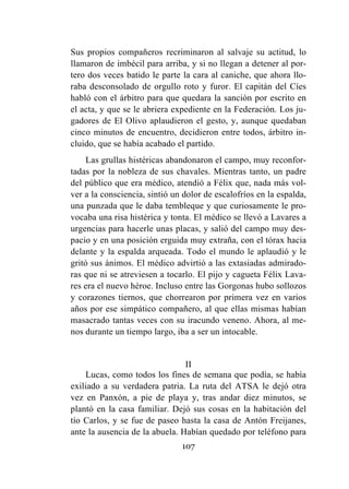107
Sus propios compañeros recriminaron al salvaje su actitud, lo
llamaron de imbécil para arriba, y si no llegan a detener al por-
tero dos veces batido le parte la cara al caniche, que ahora llo-
raba desconsolado de orgullo roto y furor. El capitán del Cíes
habló con el árbitro para que quedara la sanción por escrito en
el acta, y que se le abriera expediente en la Federación. Los ju-
gadores de El Olivo aplaudieron el gesto, y, aunque quedaban
cinco minutos de encuentro, decidieron entre todos, árbitro in-
cluido, que se había acabado el partido.
Las grullas histéricas abandonaron el campo, muy reconfor-
tadas por la nobleza de sus chavales. Mientras tanto, un padre
del público que era médico, atendió a Félix que, nada más vol-
ver a la consciencia, sintió un dolor de escalofríos en la espalda,
una punzada que le daba tembleque y que curiosamente le pro-
vocaba una risa histérica y tonta. El médico se llevó a Lavares a
urgencias para hacerle unas placas, y salió del campo muy des-
pacio y en una posición erguida muy extraña, con el tórax hacia
delante y la espalda arqueada. Todo el mundo le aplaudió y le
gritó sus ánimos. El médico advirtió a las extasiadas admirado-
ras que ni se atreviesen a tocarlo. El pijo y cagueta Félix Lava-
res era el nuevo héroe. Incluso entre las Gorgonas hubo sollozos
y corazones tiernos, que chorrearon por primera vez en varios
años por ese simpático compañero, al que ellas mismas habían
masacrado tantas veces con su iracundo veneno. Ahora, al me-
nos durante un tiempo largo, iba a ser un intocable.
II
Lucas, como todos los fines de semana que podía, se había
exiliado a su verdadera patria. La ruta del ATSA le dejó otra
vez en Panxón, a pie de playa y, tras andar diez minutos, se
plantó en la casa familiar. Dejó sus cosas en la habitación del
tío Carlos, y se fue de paseo hasta la casa de Antón Freijanes,
ante la ausencia de la abuela. Habían quedado por teléfono para
 