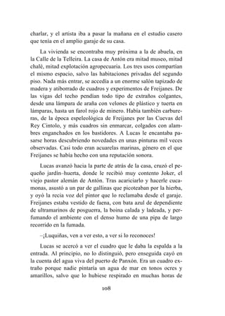 108
charlar, y el artista iba a pasar la mañana en el estudio casero
que tenía en el amplio garaje de su casa.
La vivienda se encontraba muy próxima a la de abuela, en
la Calle de la Telleira. La casa de Antón era mitad museo, mitad
chalé, mitad explotación agropecuaria. Los tres usos compartían
el mismo espacio, salvo las habitaciones privadas del segundo
piso. Nada más entrar, se accedía a un enorme salón tapizado de
madera y atiborrado de cuadros y experimentos de Freijanes. De
las vigas del techo pendían todo tipo de extraños colgantes,
desde una lámpara de araña con velones de plástico y tuerta en
lámparas, hasta un farol rojo de minero. Había también carbure-
ras, de la época espeleológica de Freijanes por las Cuevas del
Rey Cintolo, y más cuadros sin enmarcar, colgados con alam-
bres enganchados en los bastidores. A Lucas le encantaba pa-
sarse horas descubriendo novedades en unas pinturas mil veces
observadas. Casi todo eran acuarelas marinas, género en el que
Freijanes se había hecho con una reputación sonora.
Lucas avanzó hacia la parte de atrás de la casa, cruzó el pe-
queño jardín–huerta, donde le recibió muy contento Joker, el
viejo pastor alemán de Antón. Tras acariciarlo y hacerle cuca-
monas, asustó a un par de gallinas que picoteaban por la hierba,
y oyó la recia voz del pintor que lo reclamaba desde el garaje.
Freijanes estaba vestido de faena, con bata azul de dependiente
de ultramarinos de posguerra, la boina calada y ladeada, y per-
fumando el ambiente con el denso humo de una pipa de largo
recorrido en la fumada.
–¡Luquiñas, ven a ver esto, a ver si lo reconoces!
Lucas se acercó a ver el cuadro que le daba la espalda a la
entrada. Al principio, no lo distinguió, pero enseguida cayó en
la cuenta del agua viva del puerto de Panxón. Era un cuadro ex-
traño porque nadie pintaría un agua de mar en tonos ocres y
amarillos, salvo que lo hubiese respirado en muchas horas de
 