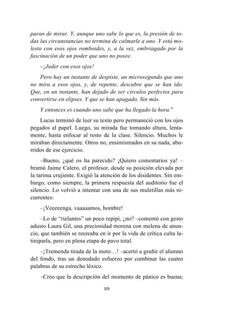 10
paran de mirar. Y, aunque uno sabe lo que es, la presión de to-
das las circunstancias no termina de calmarle a uno. Y está mo-
lesto con esos ojos romboides, y, a la vez, embriagado por la
fascinación de un poder que uno no posee.
–¡Joder con esos ojos!
Pero hay un instante de despiste, un microsegundo que uno
no mira a esos ojos, y, de repente, descubre que se han ido.
Que, en un instante, han dejado de ser círculos perfectos para
convertirse en elipses. Y que se han apagado. Sin más.
Y entonces es cuando uno sabe que ha llegado la hora.”
Lucas terminó de leer su texto pero permaneció con los ojos
pegados al papel. Luego, su mirada fue tomando altura, lenta-
mente, hasta enfocar al resto de la clase. Silencio. Muchos le
miraban directamente. Otros no, ensimismados en su nada, abu-
rridos de ese ejercicio.
–Bueno, ¿qué os ha parecido? ¡Quiero comentarios ya! –
bramó Jaime Calero, el profesor, desde su posición elevada por
la tarima crujiente. Exigió la atención de los disidentes. Sin em-
bargo, como siempre, la primera respuesta del auditorio fue el
silencio. Lo volvió a intentar con una de sus muletillas más re-
currentes:
–¡Veeeeenga, vaaaaamos, hombre!
–Lo de “rielantes” un poco repipí, ¿no? –comentó con gesto
adusto Laura Gil, una preciosidad morena con melena de anun-
cio, que también se recreaba en ir por la vida de crítica culta la-
tiniparla, pero en plena etapa de pavo total.
–¡Tremenda tirada de la moto…! –acertó a gruñir el alumno
del fondo, tras un denodado esfuerzo por combinar las cuatro
palabras de su estrecho léxico.
–Creo que la descripción del momento de pánico es buena;
 