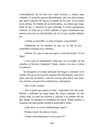 109
contemplación de un mar con suelo arenoso y marea baja.
Además, la acuarela parecía desenfocada, salvo en único punto,
una parte concreta del agua a la altura de los ojos, en el centro
de la lámina. Se trataba de un truco óptico, un efecto que enga-
ñaba al ojo, y mientras lo que enfocaba la retina permanecía
inmóvil, el resto de la visión captaba el agua circundante que
parecía moverse en mil destellos de sol. Lucas suspiró admira-
do.
–¡Antón, es increíble! ¿Cómo lo logras, viejo bribón?
–Fijándome en los detalles en que no se fija el ojo, –
respondió Freijanes muy solemne.
–¡Ostras, tío, pero es que esa agua se está moviendo! ¡Yo lo
flipo!
–¿Ves como lo entenderías? ¡Hay que ver el cuadro, no los
estudios ni bocetos, bergantín! Anda, vamos a la casa a tomar
un refresco.
Se dirigieron al cuerpo principal del hogar y entraron en la
cocina. De una nevera de los tiempos del Pleistoceno, sacó Frei-
janes una lata de limón y otra de cerveza para hacer una clara.
Las mezcló con precisión milimétrica, y brindaron.
–¡Por el arte, Antón!
–¡Por la pasta que genera el arte! –respondió éste con sorna.
Rieron y bebieron un trago largo del fresco mejunje. En dos
sorbos más, la clara fue historia y salieron a la sombra del jar-
dín, donde se sentaron en tumbonas de playa. Antón empezó a
disparar con bala gorda, mientras acariciaba a Joker.
–¿Qué tal te va con la oftalmología, rapaz?
–Produce dolor de cabeza, Antón.
–¿Tanta intensidad pones en tus rayos X?
 