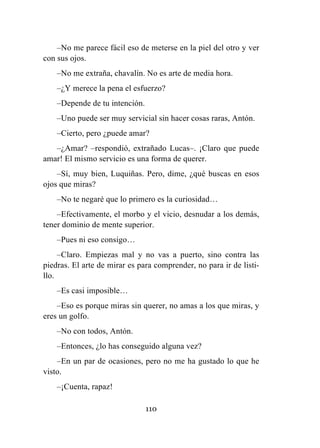 110
–No me parece fácil eso de meterse en la piel del otro y ver
con sus ojos.
–No me extraña, chavalín. No es arte de media hora.
–¿Y merece la pena el esfuerzo?
–Depende de tu intención.
–Uno puede ser muy servicial sin hacer cosas raras, Antón.
–Cierto, pero ¿puede amar?
–¿Amar? –respondió, extrañado Lucas–. ¡Claro que puede
amar! El mismo servicio es una forma de querer.
–Sí, muy bien, Luquiñas. Pero, dime, ¿qué buscas en esos
ojos que miras?
–No te negaré que lo primero es la curiosidad…
–Efectivamente, el morbo y el vicio, desnudar a los demás,
tener dominio de mente superior.
–Pues ni eso consigo…
–Claro. Empiezas mal y no vas a puerto, sino contra las
piedras. El arte de mirar es para comprender, no para ir de listi-
llo.
–Es casi imposible…
–Eso es porque miras sin querer, no amas a los que miras, y
eres un golfo.
–No con todos, Antón.
–Entonces, ¿lo has conseguido alguna vez?
–En un par de ocasiones, pero no me ha gustado lo que he
visto.
–¡Cuenta, rapaz!
 