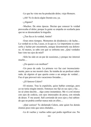 111
–Lo que he visto me ha producido dolor, viejo Homero.
–¡Ah! Ya lo decía algún literato eso, ya.
–¿Alguno?
–Muchos. De otras épocas. Decían que conocer la verdad
provocaba el dolor, porque la gente se empeña en ocultarla para
que no se desencadene la tragedia.
–¿Tan fea es la verdad, Antón?
–Eran otros tiempos. Momentos de disidencia y de lucha…
La verdad no es fea, Lucas, es la que es. Lo importante es cono-
cerla y luchar por encontrarla, aunque desenterrarla sea doloro-
so. Al menos, se sabe con qué se enfrenta uno. ¿Qué verdades
han visto tus ojos de miel?
–Sólo ha sido en un par de ocasiones, y porque me interesó
mucho…
–¿En querer o en morbear?
–Un poco de cada. La primera vez fue casi inconsciente-
mente, pero se me mostró clara. Se trataba de un profesor admi-
rado, de alguien al que quería como a un amigo de verdad…
Fue el que provocó mis vacaciones forzadas…
–¿El famoso Calero?
–El mismo. Tras la expulsión, quiso hablar conmigo, pero
yo no tenía ningún interés. Entonces me fijé en sus ojos y fue…
no sé cómo decirlo… algo como instantáneo. Me vi a mí mismo
con ojos de codicia, con ojos interesados de presa, con mirada
de deseo. Y me asusté. Salí corriendo de esos ojos y huí sabien-
do que no podría confiar nunca más en ellos…
–¡Qué curioso! Tu idolatrado Calero, ante quien los demás
éramos poco más que unos chalados…
–Le di vueltas y vueltas sobre qué podía significar eso. No
 
