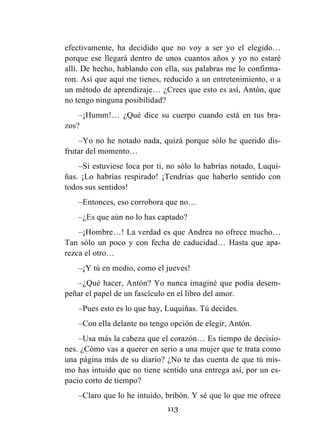 113
efectivamente, ha decidido que no voy a ser yo el elegido…
porque ese llegará dentro de unos cuantos años y yo no estaré
allí. De hecho, hablando con ella, sus palabras me lo confirma-
ron. Así que aquí me tienes, reducido a un entretenimiento, o a
un método de aprendizaje… ¿Crees que esto es así, Antón, que
no tengo ninguna posibilidad?
–¡Humm!… ¿Qué dice su cuerpo cuando está en tus bra-
zos?
–Yo no he notado nada, quizá porque sólo he querido dis-
frutar del momento…
–Si estuviese loca por ti, no sólo lo habrías notado, Luqui-
ñas. ¡Lo habrías respirado! ¡Tendrías que haberlo sentido con
todos sus sentidos!
–Entonces, eso corrobora que no…
–¿Es que aún no lo has captado?
–¡Hombre…! La verdad es que Andrea no ofrece mucho…
Tan sólo un poco y con fecha de caducidad… Hasta que apa-
rezca el otro…
–¡Y tú en medio, como el jueves!
–¿Qué hacer, Antón? Yo nunca imaginé que podía desem-
peñar el papel de un fascículo en el libro del amor.
–Pues esto es lo que hay, Luquiñas. Tú decides.
–Con ella delante no tengo opción de elegir, Antón.
–Usa más la cabeza que el corazón… Es tiempo de decisio-
nes. ¿Cómo vas a querer en serio a una mujer que te trata como
una página más de su diario? ¿No te das cuenta de que tú mis-
mo has intuido que no tiene sentido una entrega así, por un es-
pacio corto de tiempo?
–Claro que lo he intuido, bribón. Y sé que lo que me ofrece
 
