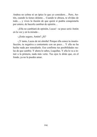 114
Andrea no colma ni un ápice lo que yo considero… Pero, An-
tón, cuando la tienes delante… Cuando te abraza, te olvidas de
todo…, y vives la ilusión de que quizá sí podría conquistarla
por entero, de hacerle cambiar de opinión…
–¡Ella no cambiará de opinión, Lucas! –se puso serio Antón
en la voz y en la mirada–.
–¿Estás seguro, Antón? ¿Sí?
–¡Y tanto, Lucas de mi almiña! Porque ella conce tu insatis-
facción, tu negativa a contentarte con un poco… Y ella no ha
hecho nada por remediarlo. Eso confirma tus posibilidades nu-
las de que cambie. Y ahora lo sabes, Luquiñas. Y ella lo va a in-
tuir a la primera, nada más verte. Tus ojos le dirán que, en el
fondo, ya no la puedes amar.
 