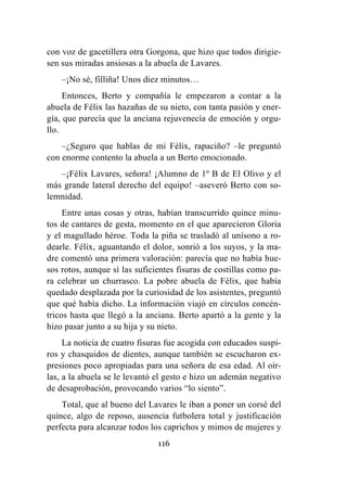 116
con voz de gacetillera otra Gorgona, que hizo que todos dirigie-
sen sus miradas ansiosas a la abuela de Lavares.
–¡No sé, filliña! Unos diez minutos…
Entonces, Berto y compañía le empezaron a contar a la
abuela de Félix las hazañas de su nieto, con tanta pasión y ener-
gía, que parecía que la anciana rejuvenecía de emoción y orgu-
llo.
–¿Seguro que hablas de mi Félix, rapaciño? –le preguntó
con enorme contento la abuela a un Berto emocionado.
–¡Félix Lavares, señora! ¡Alumno de 1º B de El Olivo y el
más grande lateral derecho del equipo! –aseveró Berto con so-
lemnidad.
Entre unas cosas y otras, habían transcurrido quince minu-
tos de cantares de gesta, momento en el que aparecieron Gloria
y el magullado héroe. Toda la piña se trasladó al unísono a ro-
dearle. Félix, aguantando el dolor, sonrió a los suyos, y la ma-
dre comentó una primera valoración: parecía que no había hue-
sos rotos, aunque sí las suficientes fisuras de costillas como pa-
ra celebrar un churrasco. La pobre abuela de Félix, que había
quedado desplazada por la curiosidad de los asistentes, preguntó
que qué había dicho. La información viajó en círculos concén-
tricos hasta que llegó a la anciana. Berto apartó a la gente y la
hizo pasar junto a su hija y su nieto.
La noticia de cuatro fisuras fue acogida con educados suspi-
ros y chasquidos de dientes, aunque también se escucharon ex-
presiones poco apropiadas para una señora de esa edad. Al oír-
las, a la abuela se le levantó el gesto e hizo un ademán negativo
de desaprobación, provocando varios “lo siento”.
Total, que al bueno del Lavares le iban a poner un corsé del
quince, algo de reposo, ausencia futbolera total y justificación
perfecta para alcanzar todos los caprichos y mimos de mujeres y
 