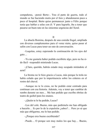 117
compañeras, –pensó Berto–. Tras el parte de guerra, todo el
mundo se fue haciendo mutis por el foro y abandonaron poco a
poco el hospital. Berto quiso permanecer junto a Félix porque
tenía que hablar a solas con él. Y para lograrlo, iba a tener que
pasarse un buen rato en las siniestras urgencias del Xeral.
II
La abuela Romina, después de una comida frugal, ampliada
con diversos complementos para el voraz nieto, quiso pasar al
salón con Lucas para tener un rato de conversación.
–Luquitas, estoy esperando la continuación de los ojos del
gato…
–Ya me gustaría haber podido escribirte algo, pero no ha si-
do fácil –respondió mintiendo Lucas.
–¡Claro, querido, habrás estado muy ocupado mirándote el
acné!
La broma no le hizo gracia a Lucas, más porque la trola no
había colado que por la impertinencia sobre los cráteres en el
rostro del chaval.
–Aunque no te lo creas, no he podido estar centrado para
continuar con esa historia. Además, voy a tener que cambiar de
rumbo durante un mes… Me han pedido que escriba obritas de
teatro de guiñol para los enanos.
–¿Quién te lo ha pedido, Lucas?
–Los del cole. Bueno, más que pedírmelo me han obligado
a hacerlo… Es por lo de la expulsión ¿sabes?… Pero yo sé que
más que obligarme, me lo han pedido.
–¿Porque eres bueno escribiendo?
–Puede… O porque son muy malos los que hay… Bueno,
 