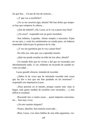 118
las que hay… Un par de tías de ciencias…
–¿Y qué vas a escribirles?
–¡Ya se me ocurrirá algo, abuela! Me han dicho que tampo-
co hay que romperse la cabeza…
–¿Son de infantil? ¡Ah, Lucas, te lo vas a pasar muy bien!
–¿Tú crees? –respondió con un gesto incrédulo.
–Son infantes, Luquiñas. Almas simples e inocentes. Fíjate
en sus ojos, y verás los sentimientos en estado puro, sin haberse
manchado todavía por lo grotesco de la vida.
–¿Y eso me garantiza que lo voy a pasar bien?
–No sólo eso, sino que vas a aprender mucho.
–¿Qué me puede enseñar un niño de tres años, abuela?
–Un mundo feliz que tú viviste y del que no recuerdas casi
absolutamente nada. A ver, relátame un recuerdo de cuando tu-
viste esa edad…
Lucas guardó silencio, tratando de recordar.
–¿Sabes la de veces que he intentado recordar más cosas
que las dos o tres que me han quedado en las neuronas? –
respondió con impotencia Lucas.
–¡Pues persiste en el intento, porque cuanto más viejo te
hagas, más ganas tendrás de recobrar esos recuerdos… y más
difícil te resultará.
–Recuerdo tres o cuatro cosas… quizá impactos emociona-
les… Son muy vivos.
–¿No me cuentas ninguno?
–Nones, abuelita. Son materia reservada…
–Bien, Lucas. Los míos hablan de una niña juguetona, ves-
 