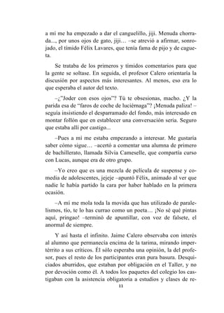 11
a mí me ha empezado a dar el canguelillo, jiji. Menuda chorra-
da..., por unos ojos de gato, jiji… –se atrevió a afirmar, sonro-
jado, el tímido Félix Lavares, que tenía fama de pijo y de cague-
ta.
Se trataba de los primeros y tímidos comentarios para que
la gente se soltase. En seguida, el profesor Calero orientaría la
discusión por aspectos más interesantes. Al menos, eso era lo
que esperaba el autor del texto.
–¿”Joder con esos ojos”? Tú te obsesionas, macho. ¿Y la
parida esa de “faros de coche de luciérnaga”? ¡Menuda paliza! –
seguía insistiendo el desparramado del fondo, más interesado en
montar follón que en establecer una conversación seria. Seguro
que estaba allí por castigo...
–Pues a mí me estaba empezando a interesar. Me gustaría
saber cómo sigue… –acertó a comentar una alumna de primero
de bachillerato, llamada Silvia Cameselle, que compartía curso
con Lucas, aunque era de otro grupo.
–Yo creo que es una mezcla de película de suspense y co-
media de adolescentes, jejeje –apuntó Félix, animado al ver que
nadie le había partido la cara por haber hablado en la primera
ocasión.
–A mí me mola toda la movida que has utilizado de parale-
lismos, tío, te lo has currao como un poeta… ¡No sé qué pintas
aquí, pringao! –terminó de apuntillar, con voz de falsete, el
anormal de siempre.
Y así hasta el infinito. Jaime Calero observaba con interés
al alumno que permanecía encima de la tarima, mirando imper-
térrito a sus críticos. Él sólo esperaba una opinión, la del profe-
sor, pues el resto de los participantes eran pura basura. Desqui-
ciados aburridos, que estaban por obligación en el Taller, y no
por devoción como él. A todos los paquetes del colegio los cas-
tigaban con la asistencia obligatoria a estudios y clases de re-
 