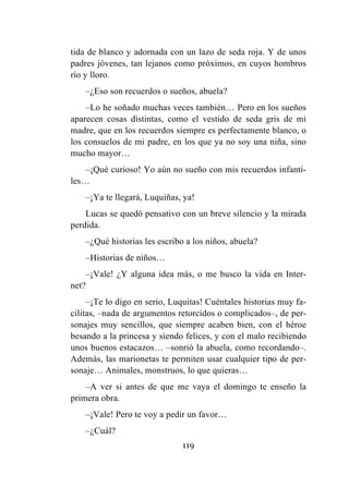 119
tida de blanco y adornada con un lazo de seda roja. Y de unos
padres jóvenes, tan lejanos como próximos, en cuyos hombros
río y lloro.
–¿Eso son recuerdos o sueños, abuela?
–Lo he soñado muchas veces también… Pero en los sueños
aparecen cosas distintas, como el vestido de seda gris de mi
madre, que en los recuerdos siempre es perfectamente blanco, o
los consuelos de mi padre, en los que ya no soy una niña, sino
mucho mayor…
–¡Qué curioso! Yo aún no sueño con mis recuerdos infanti-
les…
–¡Ya te llegará, Luquiñas, ya!
Lucas se quedó pensativo con un breve silencio y la mirada
perdida.
–¿Qué historias les escribo a los niños, abuela?
–Historias de niños…
–¡Vale! ¿Y alguna idea más, o me busco la vida en Inter-
net?
–¡Te lo digo en serio, Luquitas! Cuéntales historias muy fa-
cilitas, –nada de argumentos retorcidos o complicados–, de per-
sonajes muy sencillos, que siempre acaben bien, con el héroe
besando a la princesa y siendo felices, y con el malo recibiendo
unos buenos estacazos… –sonrió la abuela, como recordando–.
Además, las marionetas te permiten usar cualquier tipo de per-
sonaje… Animales, monstruos, lo que quieras…
–A ver si antes de que me vaya el domingo te enseño la
primera obra.
–¡Vale! Pero te voy a pedir un favor…
–¿Cuál?
 