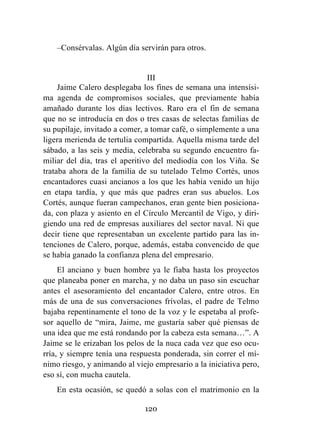 120
–Consérvalas. Algún día servirán para otros.
III
Jaime Calero desplegaba los fines de semana una intensísi-
ma agenda de compromisos sociales, que previamente había
amañado durante los días lectivos. Raro era el fin de semana
que no se introducía en dos o tres casas de selectas familias de
su pupilaje, invitado a comer, a tomar café, o simplemente a una
ligera merienda de tertulia compartida. Aquella misma tarde del
sábado, a las seis y media, celebraba su segundo encuentro fa-
miliar del día, tras el aperitivo del mediodía con los Viña. Se
trataba ahora de la familia de su tutelado Telmo Cortés, unos
encantadores cuasi ancianos a los que les había venido un hijo
en etapa tardía, y que más que padres eran sus abuelos. Los
Cortés, aunque fueran campechanos, eran gente bien posiciona-
da, con plaza y asiento en el Círculo Mercantil de Vigo, y diri-
giendo una red de empresas auxiliares del sector naval. Ni que
decir tiene que representaban un excelente partido para las in-
tenciones de Calero, porque, además, estaba convencido de que
se había ganado la confianza plena del empresario.
El anciano y buen hombre ya le fiaba hasta los proyectos
que planeaba poner en marcha, y no daba un paso sin escuchar
antes el asesoramiento del encantador Calero, entre otros. En
más de una de sus conversaciones frívolas, el padre de Telmo
bajaba repentinamente el tono de la voz y le espetaba al profe-
sor aquello de “mira, Jaime, me gustaría saber qué piensas de
una idea que me está rondando por la cabeza esta semana…”. A
Jaime se le erizaban los pelos de la nuca cada vez que eso ocu-
rría, y siempre tenía una respuesta ponderada, sin correr el mí-
nimo riesgo, y animando al viejo empresario a la iniciativa pero,
eso sí, con mucha cautela.
En esta ocasión, se quedó a solas con el matrimonio en la
 