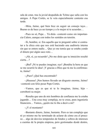 121
sala de estar, tras la jovial despedida de Telmo que salía con los
amigos. A Pepe Cortés, se le veía especialmente contento esa
tarde.
–Mira, Jaime, qué bien hice en seguir un consejo tuyo…
Bueno es de hace ya un tiempo y a lo mejor ni te acuerdas…
–Pues no sé, Pepe… Tú dirás –contestó como sin importan-
cia Calero, aunque con todos los sentidos en tensión.
–Sí, hombre, sí. Era aquello que te pregunté sobre si contra-
tar a la chica esta que nos está haciendo una auditoría interna
sin que se entere nadie… Que yo me temía que se estaba yendo
el dinero por algún saco roto…
–¡Ah, sí, ya recuerdo! ¿No me dirás que tu intuición resultó
cierta…?
–¡Buf! ¡Ni te puedes imaginar, oye! ¡Bendita la hora en que
se me ocurrió la idea! ¡Y gracias a Dios que tú me la confirmas-
te, Jaime!
–¿Pues? ¿Qué has encontrado?
–¡Huuuuu! ¡Nos hemos llevado un disgusto enorme, Jaime!
–contestó con feliz pesar Pepe Cortés.
–Vamos, que es que ni te lo imaginas, Jaime, hijo –
corroboró su mujer.
–Resulta que uno de mis hombres de confianza me la estaba
jugando… Una cosa muy compleja, no te creas, pura ingeniería
financiera… Vamos, ¿quién me lo iba a decir a mí?
–¿Y el montante?
–Bastante dinero, Jaime, bastante. Pero es tan complejo que
ni yo mismo me he terminado de aclarar de cómo era el proce-
so… algo de desvíos temporales de fondos y cobros de intereses
a cuentas de la propia empresa, pero gestionadas desde dentro,
 
